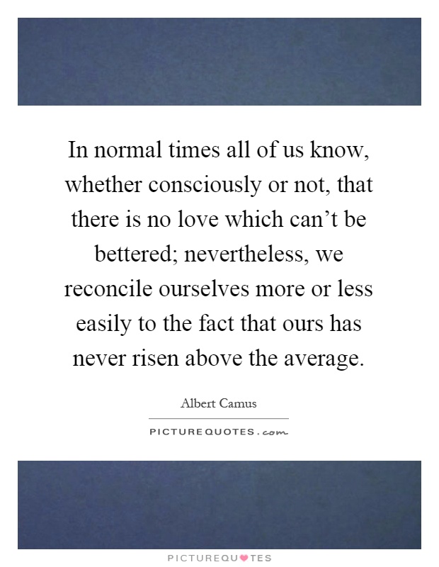 In normal times all of us know, whether consciously or not, that there is no love which can't be bettered; nevertheless, we reconcile ourselves more or less easily to the fact that ours has never risen above the average Picture Quote #1