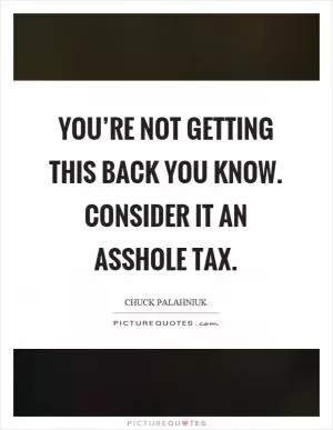 You’re not getting this back you know. Consider it an asshole tax Picture Quote #1