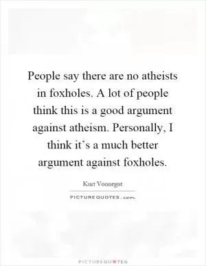 People say there are no atheists in foxholes. A lot of people think this is a good argument against atheism. Personally, I think it’s a much better argument against foxholes Picture Quote #1