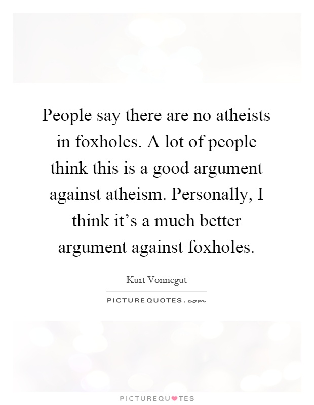 People say there are no atheists in foxholes. A lot of people think this is a good argument against atheism. Personally, I think it's a much better argument against foxholes Picture Quote #1