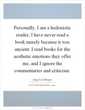 Personally, I am a hedonistic reader; I have never read a book merely because it was ancient. I read books for the aesthetic emotions they offer me, and I ignore the commentaries and criticism Picture Quote #1
