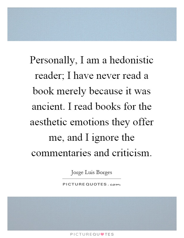 Personally, I am a hedonistic reader; I have never read a book merely because it was ancient. I read books for the aesthetic emotions they offer me, and I ignore the commentaries and criticism Picture Quote #1