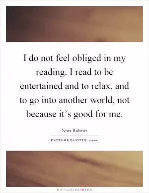 I do not feel obliged in my reading. I read to be entertained and to relax, and to go into another world, not because it’s good for me Picture Quote #1