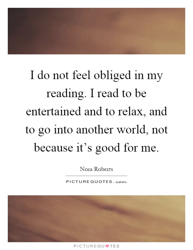 I do not feel obliged in my reading. I read to be entertained and to relax, and to go into another world, not because it's good for me Picture Quote #1