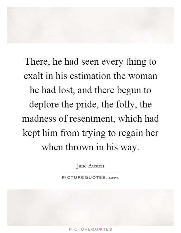 There, he had seen every thing to exalt in his estimation the woman he had lost, and there begun to deplore the pride, the folly, the madness of resentment, which had kept him from trying to regain her when thrown in his way Picture Quote #1