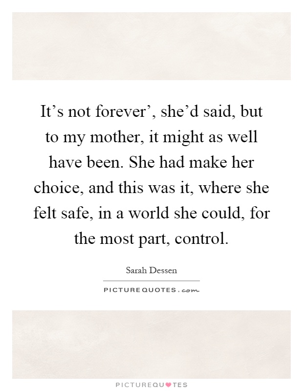 It's not forever', she'd said, but to my mother, it might as well have been. She had make her choice, and this was it, where she felt safe, in a world she could, for the most part, control Picture Quote #1