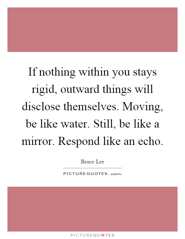 If nothing within you stays rigid, outward things will disclose themselves. Moving, be like water. Still, be like a mirror. Respond like an echo Picture Quote #1
