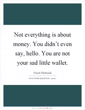 Not everything is about money. You didn’t even say, hello. You are not your sad little wallet Picture Quote #1