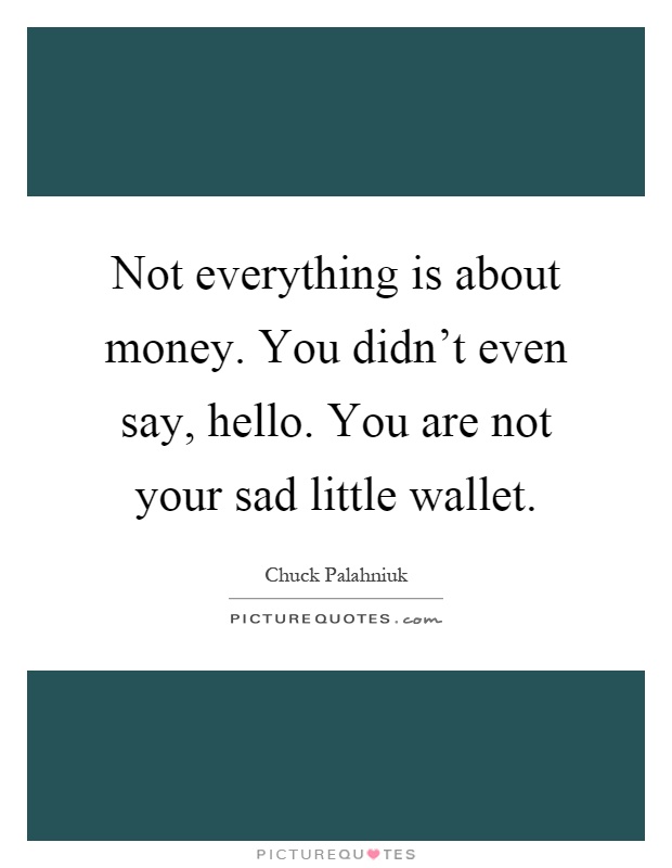 Not everything is about money. You didn't even say, hello. You are not your sad little wallet Picture Quote #1