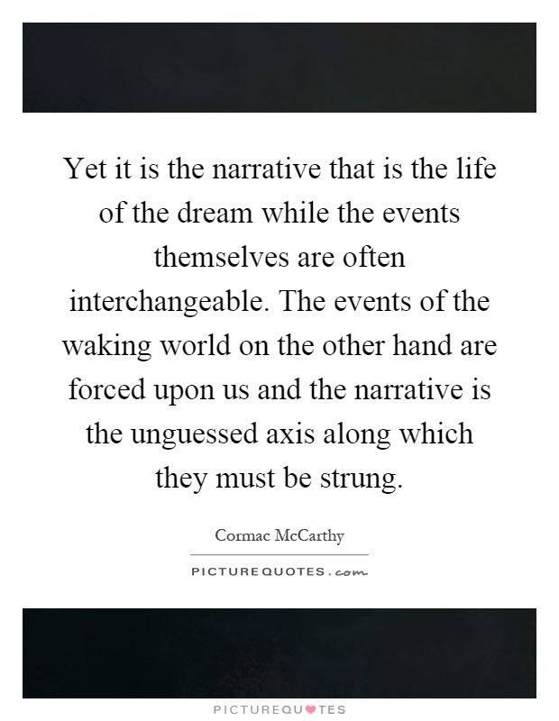 Yet it is the narrative that is the life of the dream while the events themselves are often interchangeable. The events of the waking world on the other hand are forced upon us and the narrative is the unguessed axis along which they must be strung Picture Quote #1