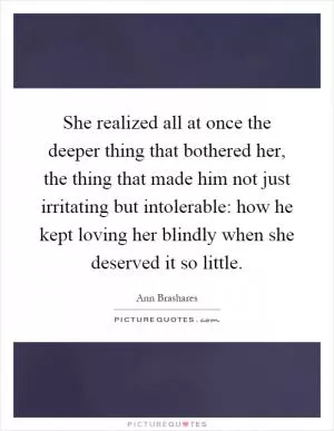 She realized all at once the deeper thing that bothered her, the thing that made him not just irritating but intolerable: how he kept loving her blindly when she deserved it so little Picture Quote #1
