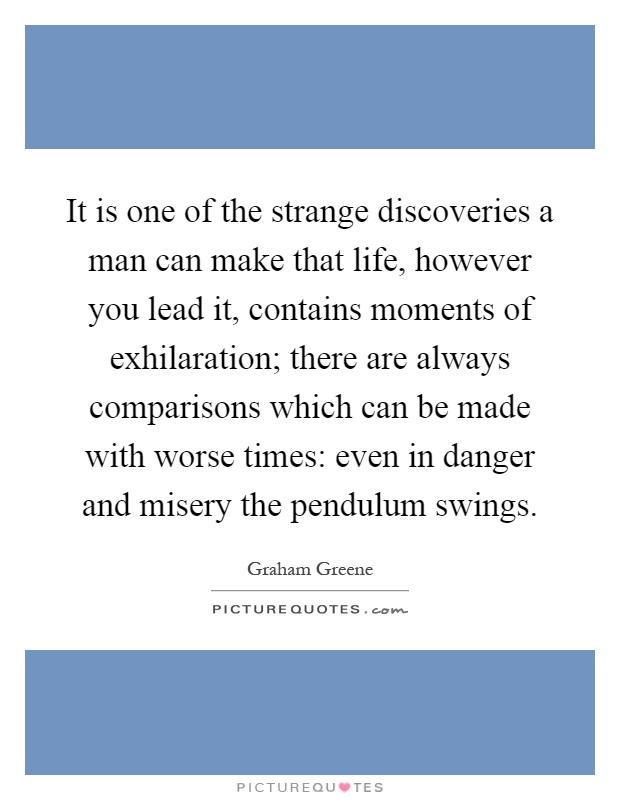 It is one of the strange discoveries a man can make that life, however you lead it, contains moments of exhilaration; there are always comparisons which can be made with worse times: even in danger and misery the pendulum swings Picture Quote #1