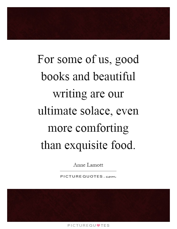 For some of us, good books and beautiful writing are our ultimate solace, even more comforting than exquisite food Picture Quote #1