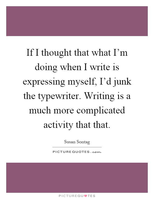 If I thought that what I'm doing when I write is expressing myself, I'd junk the typewriter. Writing is a much more complicated activity that that Picture Quote #1