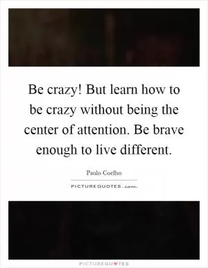 Be crazy! But learn how to be crazy without being the center of attention. Be brave enough to live different Picture Quote #1