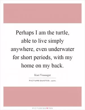 Perhaps I am the turtle, able to live simply anywhere, even underwater for short periods, with my home on my back Picture Quote #1