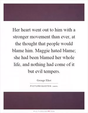 Her heart went out to him with a stronger movement than ever, at the thought that people would blame him. Maggie hated blame; she had been blamed her whole life, and nothing had come of it but evil tempers Picture Quote #1