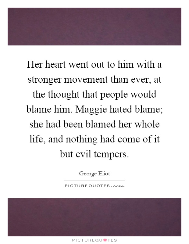 Her heart went out to him with a stronger movement than ever, at the thought that people would blame him. Maggie hated blame; she had been blamed her whole life, and nothing had come of it but evil tempers Picture Quote #1