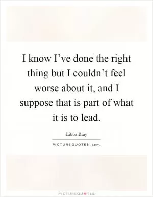 I know I’ve done the right thing but I couldn’t feel worse about it, and I suppose that is part of what it is to lead Picture Quote #1