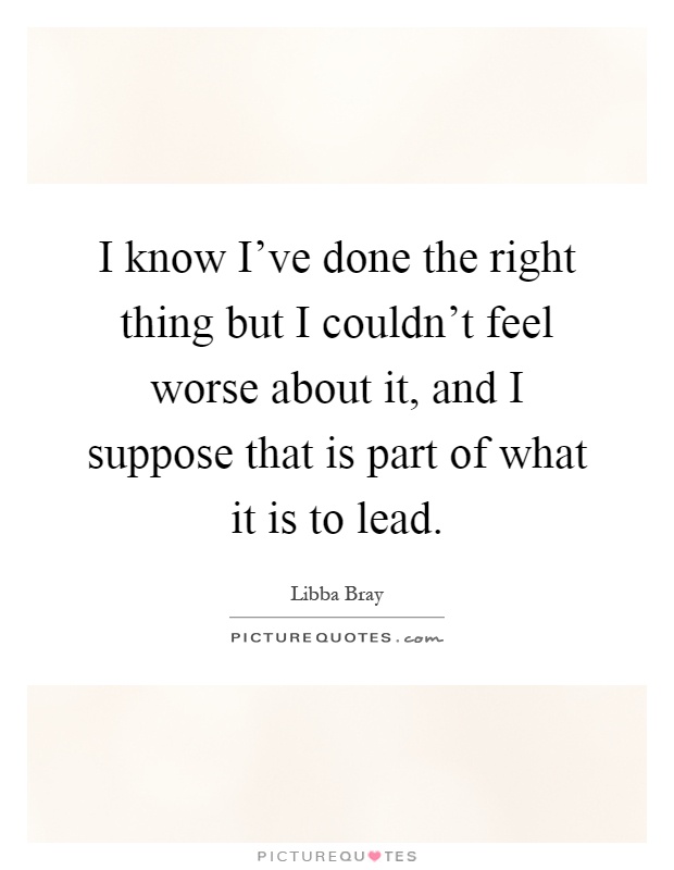 I know I've done the right thing but I couldn't feel worse about it, and I suppose that is part of what it is to lead Picture Quote #1