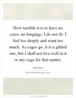 How terrible it is to have no cares, no longings. I do not fit. I feel too deeply and want too much. As cages go, it is a gilded one, but I shall not live well in it or any cage for that matter Picture Quote #1
