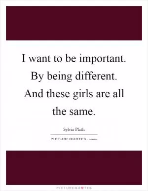 I want to be important. By being different. And these girls are all the same Picture Quote #1