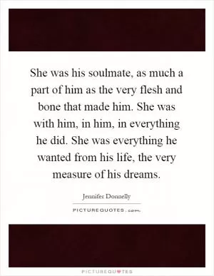 She was his soulmate, as much a part of him as the very flesh and bone that made him. She was with him, in him, in everything he did. She was everything he wanted from his life, the very measure of his dreams Picture Quote #1