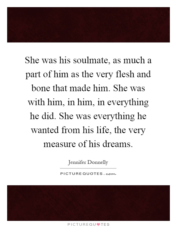 She was his soulmate, as much a part of him as the very flesh and bone that made him. She was with him, in him, in everything he did. She was everything he wanted from his life, the very measure of his dreams Picture Quote #1