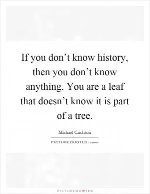 If you don’t know history, then you don’t know anything. You are a leaf that doesn’t know it is part of a tree Picture Quote #1