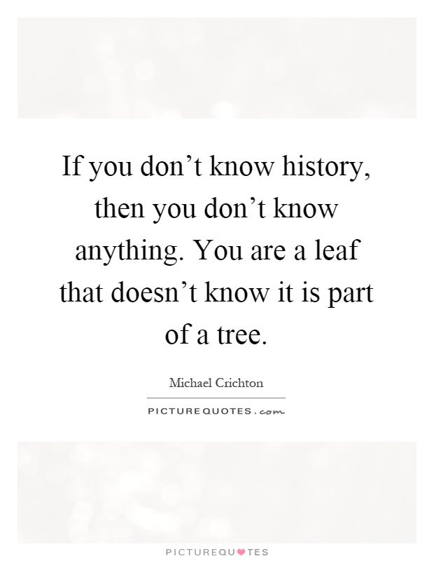 If you don't know history, then you don't know anything. You are a leaf that doesn't know it is part of a tree Picture Quote #1