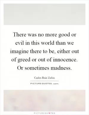 There was no more good or evil in this world than we imagine there to be, either out of greed or out of innocence. Or sometimes madness Picture Quote #1