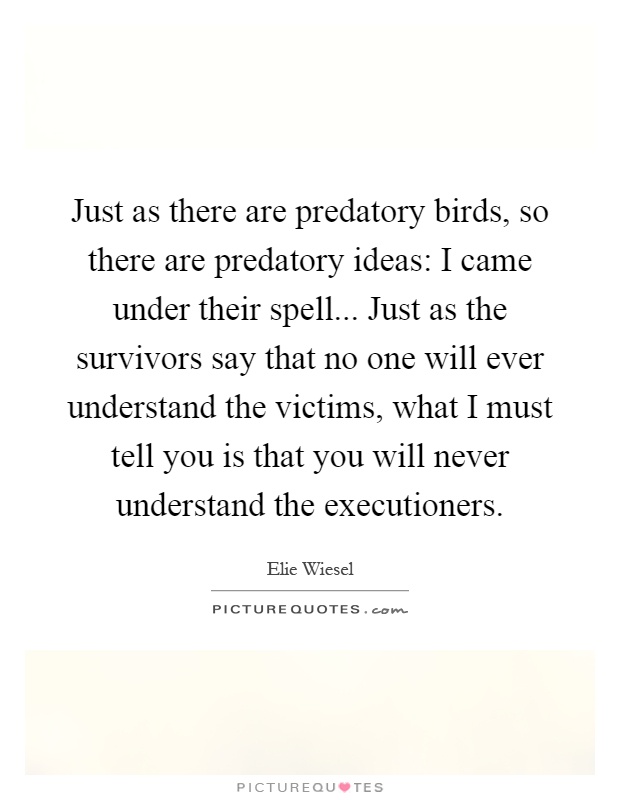 Just as there are predatory birds, so there are predatory ideas: I came under their spell... Just as the survivors say that no one will ever understand the victims, what I must tell you is that you will never understand the executioners Picture Quote #1