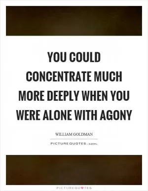 You could concentrate much more deeply when you were alone with agony Picture Quote #1