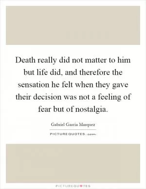 Death really did not matter to him but life did, and therefore the sensation he felt when they gave their decision was not a feeling of fear but of nostalgia Picture Quote #1