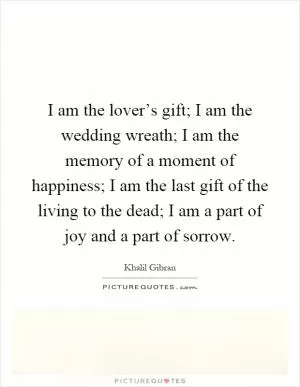I am the lover’s gift; I am the wedding wreath; I am the memory of a moment of happiness; I am the last gift of the living to the dead; I am a part of joy and a part of sorrow Picture Quote #1
