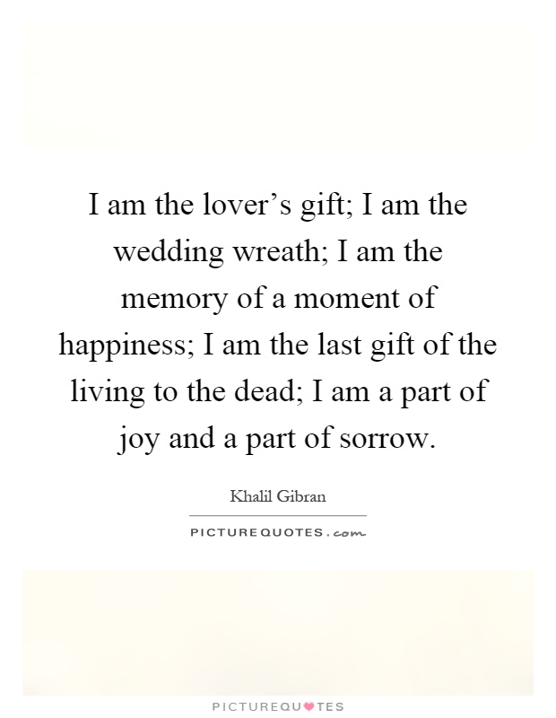 I am the lover's gift; I am the wedding wreath; I am the memory of a moment of happiness; I am the last gift of the living to the dead; I am a part of joy and a part of sorrow Picture Quote #1