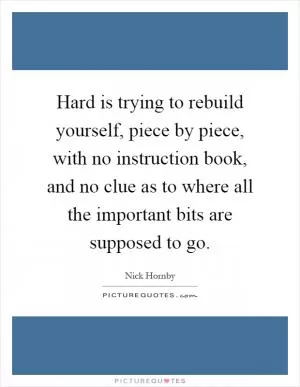 Hard is trying to rebuild yourself, piece by piece, with no instruction book, and no clue as to where all the important bits are supposed to go Picture Quote #1