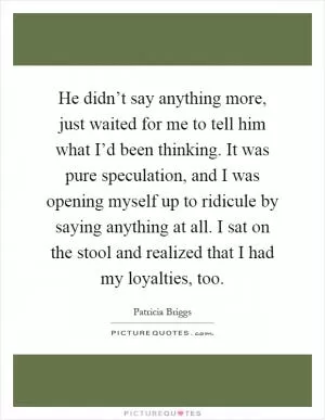 He didn’t say anything more, just waited for me to tell him what I’d been thinking. It was pure speculation, and I was opening myself up to ridicule by saying anything at all. I sat on the stool and realized that I had my loyalties, too Picture Quote #1