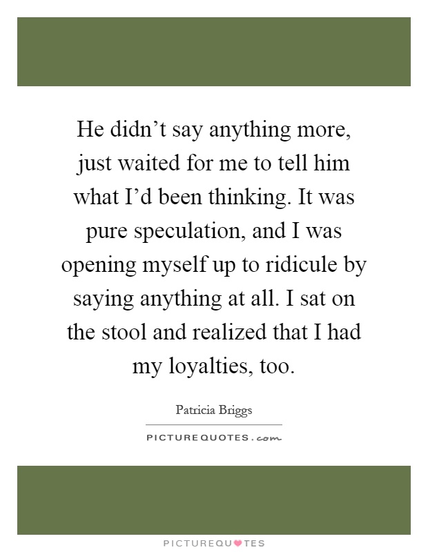 He didn't say anything more, just waited for me to tell him what I'd been thinking. It was pure speculation, and I was opening myself up to ridicule by saying anything at all. I sat on the stool and realized that I had my loyalties, too Picture Quote #1