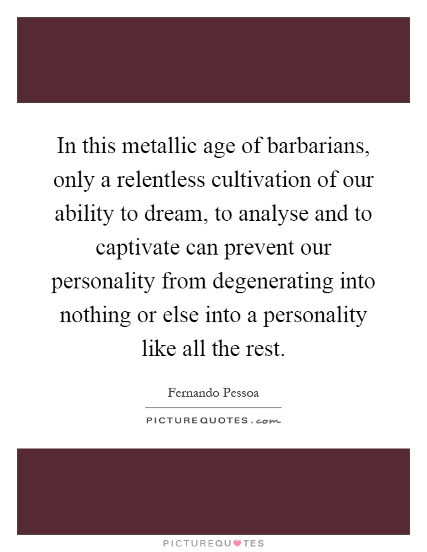 In this metallic age of barbarians, only a relentless cultivation of our ability to dream, to analyse and to captivate can prevent our personality from degenerating into nothing or else into a personality like all the rest Picture Quote #1