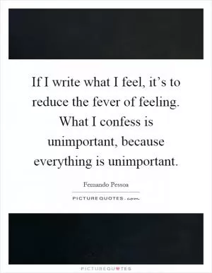 If I write what I feel, it’s to reduce the fever of feeling. What I confess is unimportant, because everything is unimportant Picture Quote #1