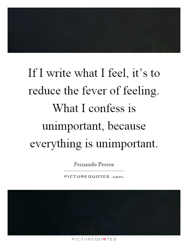 If I write what I feel, it's to reduce the fever of feeling. What I confess is unimportant, because everything is unimportant Picture Quote #1