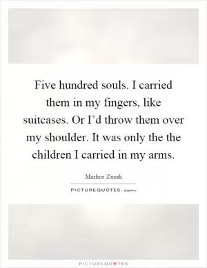 Five hundred souls. I carried them in my fingers, like suitcases. Or I’d throw them over my shoulder. It was only the the children I carried in my arms Picture Quote #1