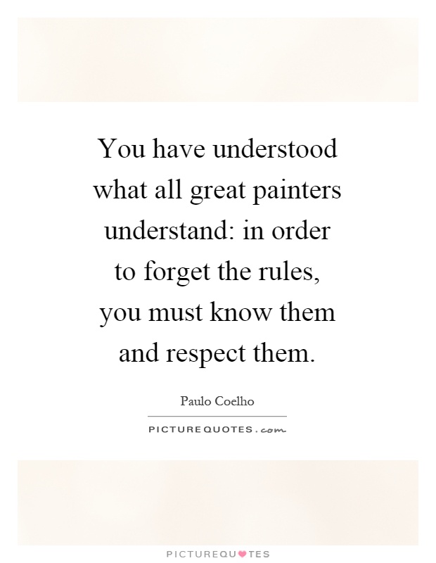 You have understood what all great painters understand: in order to forget the rules, you must know them and respect them Picture Quote #1
