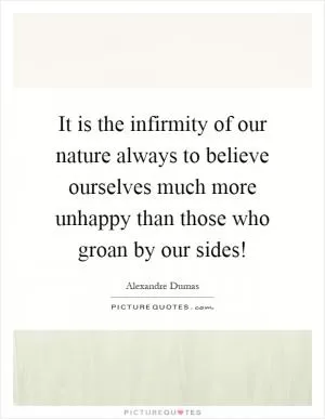 It is the infirmity of our nature always to believe ourselves much more unhappy than those who groan by our sides! Picture Quote #1