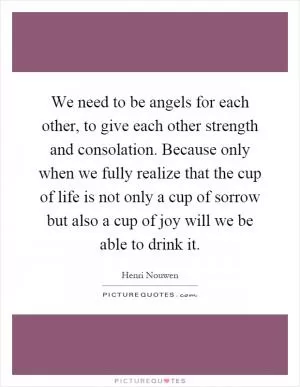 We need to be angels for each other, to give each other strength and consolation. Because only when we fully realize that the cup of life is not only a cup of sorrow but also a cup of joy will we be able to drink it Picture Quote #1