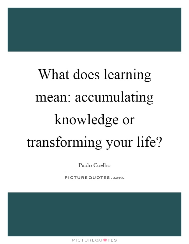 What does learning mean: accumulating knowledge or transforming your life? Picture Quote #1