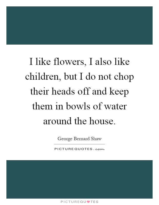I like flowers, I also like children, but I do not chop their heads off and keep them in bowls of water around the house Picture Quote #1