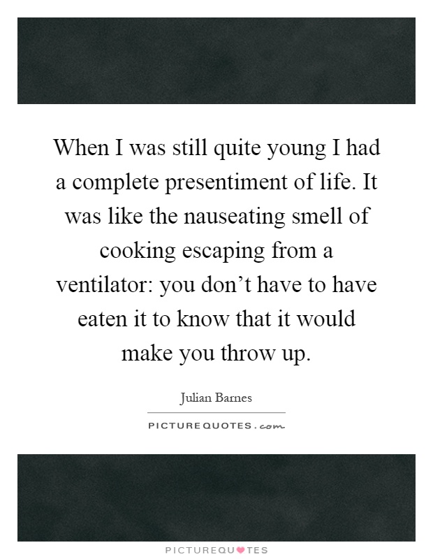 When I was still quite young I had a complete presentiment of life. It was like the nauseating smell of cooking escaping from a ventilator: you don't have to have eaten it to know that it would make you throw up Picture Quote #1