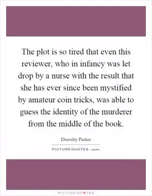 The plot is so tired that even this reviewer, who in infancy was let drop by a nurse with the result that she has ever since been mystified by amateur coin tricks, was able to guess the identity of the murderer from the middle of the book Picture Quote #1